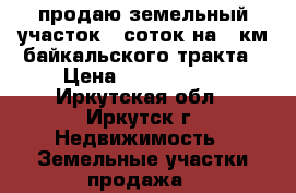 продаю земельный участок 17соток на 12км байкальского тракта › Цена ­ 2 400 000 - Иркутская обл., Иркутск г. Недвижимость » Земельные участки продажа   